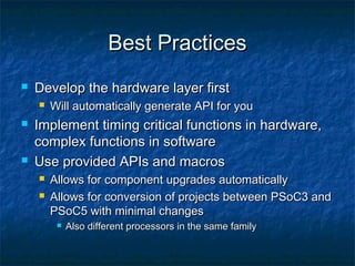 Best Practices
   Develop the hardware layer first
       Will automatically generate API for you
   Implement timing critical functions in hardware,
    complex functions in software
   Use provided APIs and macros
       Allows for component upgrades automatically
       Allows for conversion of projects between PSoC3 and
        PSoC5 with minimal changes
            Also different processors in the same family
 