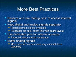 More Best Practices
   Reserve and use “debug pins” to access internal
    signals
   Keep digital and analog signals separate
       Analog domain clocks available
       Processor die split, orient this with board layout
   Use dedicated pins for internal op-amps
       Reduced silicon switch resistance
   Buffer analog signals
       Most internal sources have very minimal drive
        capability
 