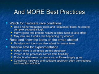 And MORE Best Practices
   Watch for hardware race conditions
       Use a higher frequency clock and “sequencer block” to control
        complex sequential logic
       Many resets and presets require a clock cycle to take effect
       May look like it works, but happening “by chance”
   Read and know the items on the errata sheets!
       Development tools can also adjust for errata items
   Reserve time for experimentation
       MANY ways to do things on this processor
       Power of the processor comes from flexibility
       Distinction between hardware and software largely gone
       Combining hardware and software approach often the cleanest
        and simplest solution
 