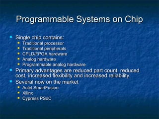 Programmable Systems on Chip
   Single chip contains:
       Traditional processor
       Traditional peripherals
       CPLD/FPGA hardware
       Analog hardware
       Programmable analog hardware
   Primary advantages are reduced part count, reduced
    cost, increased flexibility and increased reliability
   Several now on the market
       Actel SmartFusion
       Xilinx
       Cypress PSoC
 