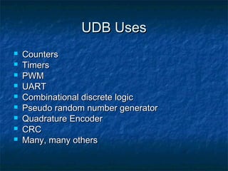 UDB Uses
   Counters
   Timers
   PWM
   UART
   Combinational discrete logic
   Pseudo random number generator
   Quadrature Encoder
   CRC
   Many, many others
 