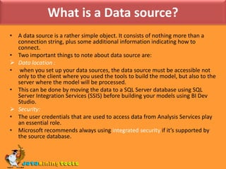 What is a Data source?A data source is a rather simple object. It consists of nothing more than a connection string, plus some additional information indicating how to connect.Two important things to note about data source are:Data location :when you set up your data sources, the data source must be accessible not only to the client where you used the tools to build the model, but also to the server where the model will be processed.This can be done by moving the data to a SQL Server database using SQL Server Integration Services (SSIS) before building your models using BI Dev Studio.Security:The user credentials that are used to access data from Analysis Services play an essential role.Microsoft recommends always using integrated security if it’s supported by the source database.