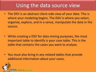 Using the data source viewThe DSV is an abstract client-side view of your data. This is where your modeling begins. The DSV is where you select, organize, explore, and in a sense, manipulate the data in the source.While creating a DSV for data mining purposes, the most important table to identify is your case table. This is the table that contains the cases you want to analyze.You must also bring in any related tables that provide additional information about your cases.