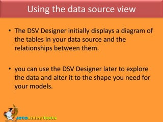 Using the data source viewThe DSV Designer initially displays a diagram of the tables in your data source and the relationships between them.you can use the DSV Designer later to explore the data and alter it to the shape you need for your models.