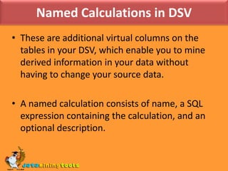 Named Calculations in DSVThese are additional virtual columns on the tables in your DSV, which enable you to mine derived information in your data without having to change your source data. A named calculation consists of name, a SQL expression containing the calculation, and an optional description.