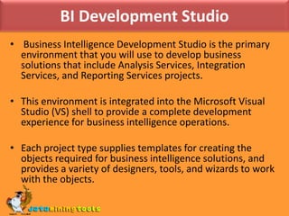 BI Development Studio Business Intelligence Development Studio is the primary environment that you will use to develop business solutions that include Analysis Services, Integration Services, and Reporting Services projects. This environment is integrated into the Microsoft Visual Studio (VS) shell to provide a complete development experience for business intelligence operations.Each project type supplies templates for creating the objects required for business intelligence solutions, and provides a variety of designers, tools, and wizards to work with the objects.