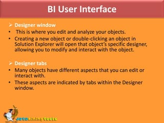 BI User InterfaceDesigner window  This is where you edit and analyze your objects. Creating a new object or double-clicking an object in Solution Explorer will open that object’s specific designer, allowing you to modify and interact with the object.Designer tabsMany objects have different aspects that you can edit or interact with. These aspects are indicated by tabs within the Designer window.