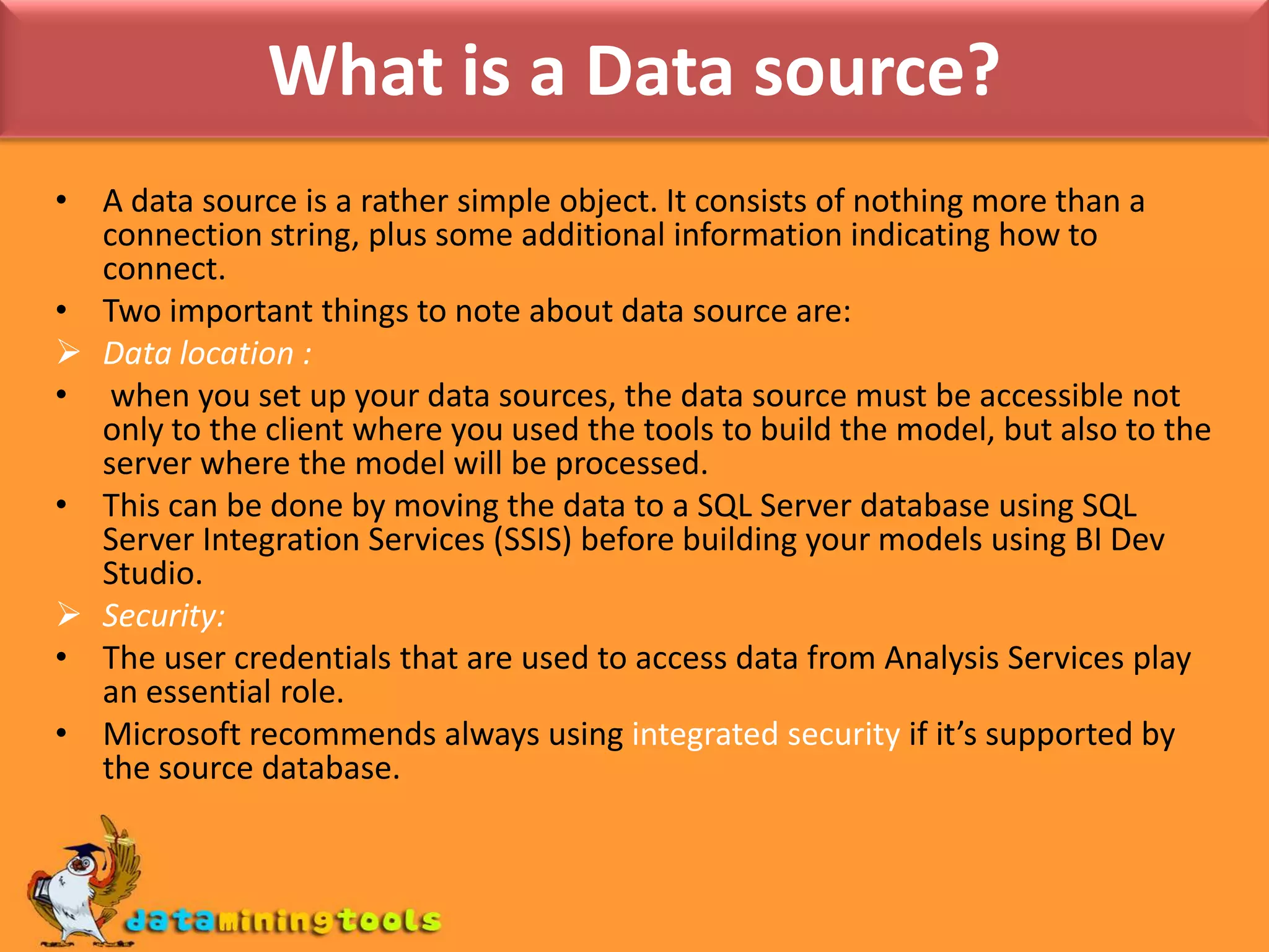 What is a Data source?A data source is a rather simple object. It consists of nothing more than a connection string, plus some additional information indicating how to connect.Two important things to note about data source are:Data location :when you set up your data sources, the data source must be accessible not only to the client where you used the tools to build the model, but also to the server where the model will be processed.This can be done by moving the data to a SQL Server database using SQL Server Integration Services (SSIS) before building your models using BI Dev Studio.Security:The user credentials that are used to access data from Analysis Services play an essential role.Microsoft recommends always using integrated security if it’s supported by the source database.