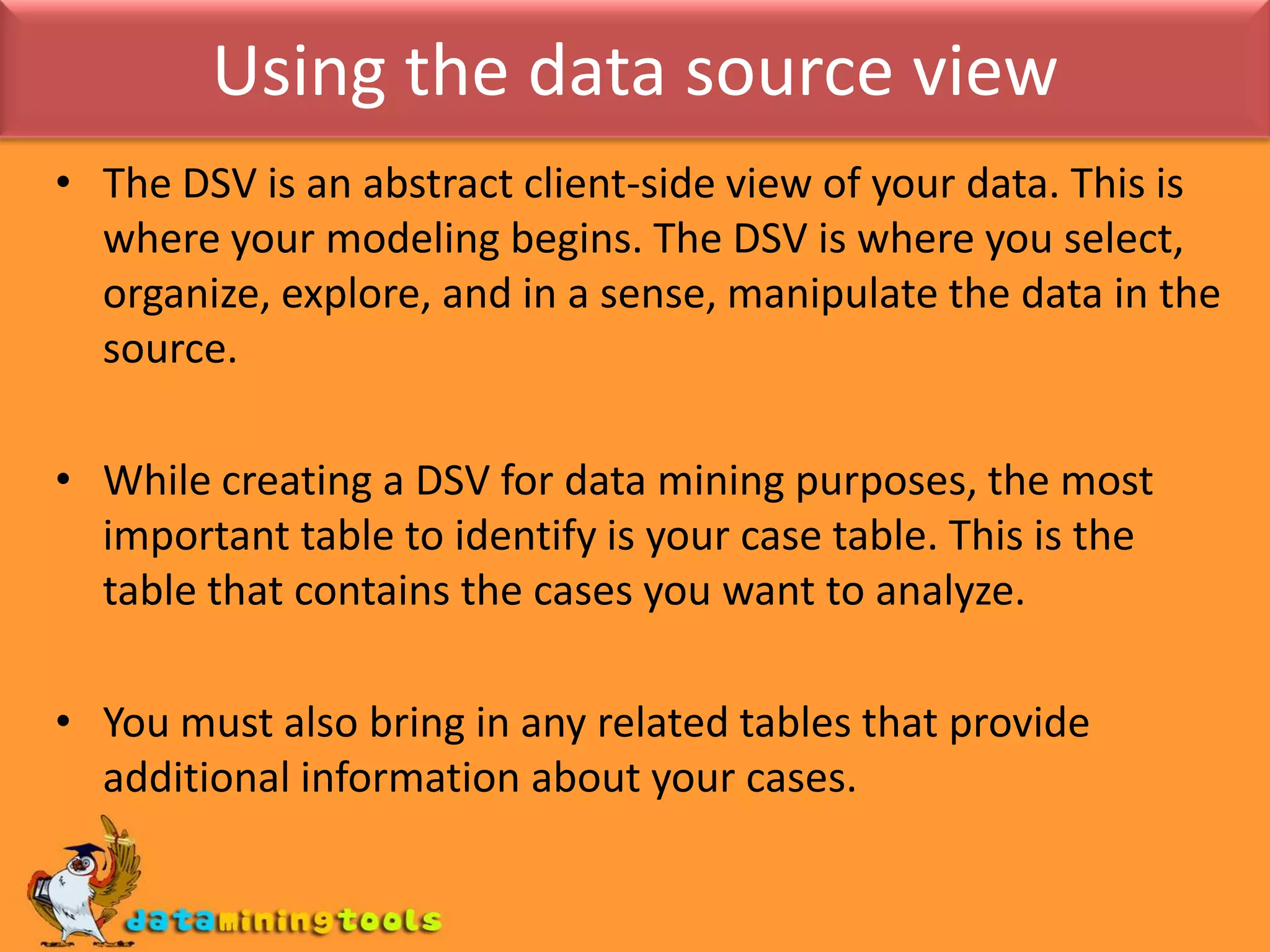 Using the data source viewThe DSV is an abstract client-side view of your data. This is where your modeling begins. The DSV is where you select, organize, explore, and in a sense, manipulate the data in the source.While creating a DSV for data mining purposes, the most important table to identify is your case table. This is the table that contains the cases you want to analyze.You must also bring in any related tables that provide additional information about your cases.