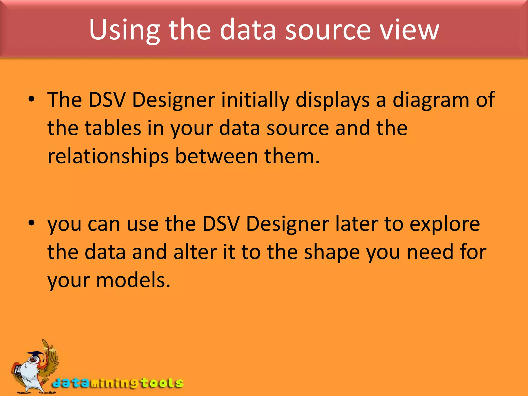 Using the data source viewThe DSV Designer initially displays a diagram of the tables in your data source and the relationships between them.you can use the DSV Designer later to explore the data and alter it to the shape you need for your models.