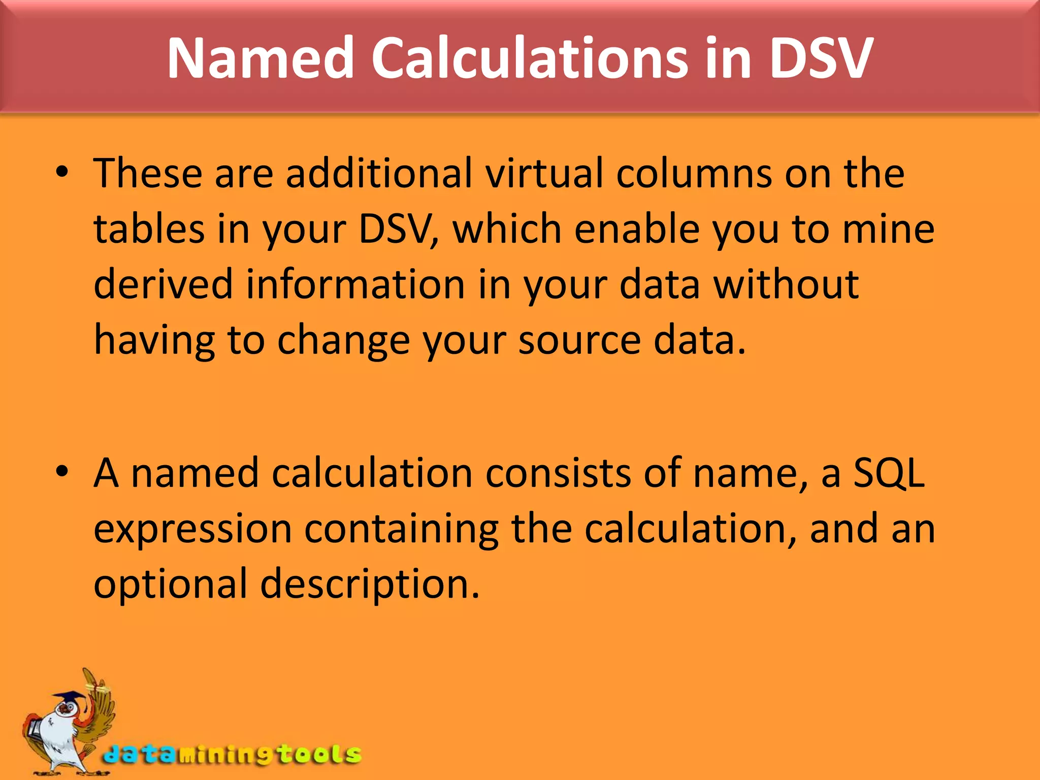 Named Calculations in DSVThese are additional virtual columns on the tables in your DSV, which enable you to mine derived information in your data without having to change your source data. A named calculation consists of name, a SQL expression containing the calculation, and an optional description.