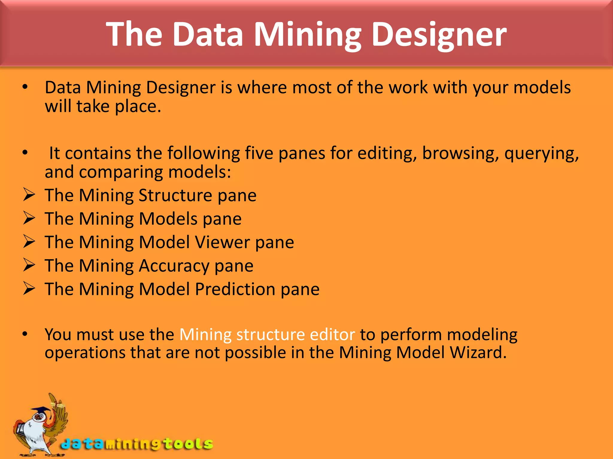The Data Mining WizardThe Data Mining Wizard creates the mining structure that describes the columns and training data you will use for mining, and optionally a mining model, which takes those columns, applies an algorithm, and defines the usage of each column for that algorithm.The steps of the wizard are:1. Select your algorithm or choose only a structure.2. Select the source tables and specify how they are used.3. Select the columns from those tables and specify how they are used.4. Finally, specify holdout data and name the structure and model.
