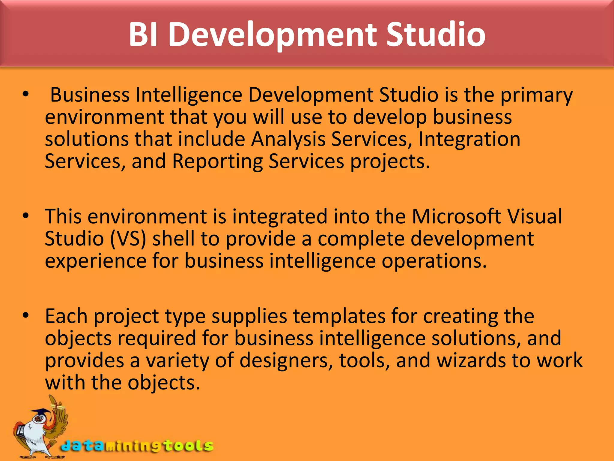 BI Development Studio Business Intelligence Development Studio is the primary environment that you will use to develop business solutions that include Analysis Services, Integration Services, and Reporting Services projects. This environment is integrated into the Microsoft Visual Studio (VS) shell to provide a complete development experience for business intelligence operations.Each project type supplies templates for creating the objects required for business intelligence solutions, and provides a variety of designers, tools, and wizards to work with the objects.