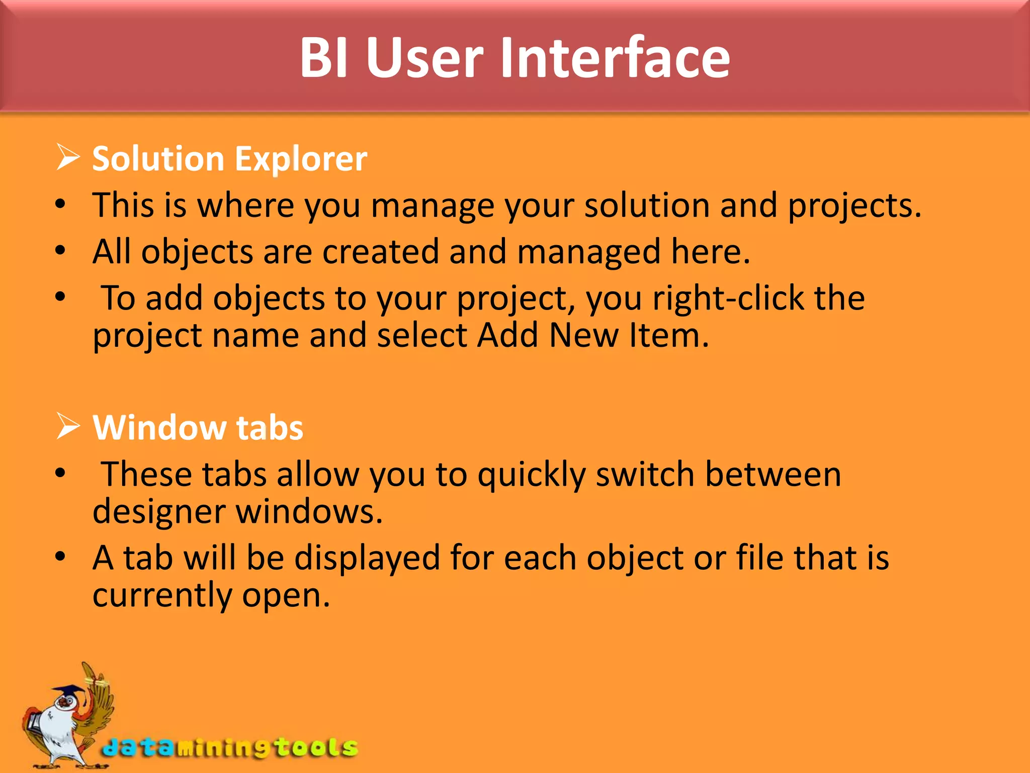 BI User InterfaceSolution ExplorerThis is where you manage your solution and projects. All objects are created and managed here. To add objects to your project, you right-click the project name and select Add New Item.Window tabs These tabs allow you to quickly switch between designer windows. A tab will be displayed for each object or file that is currently open. 