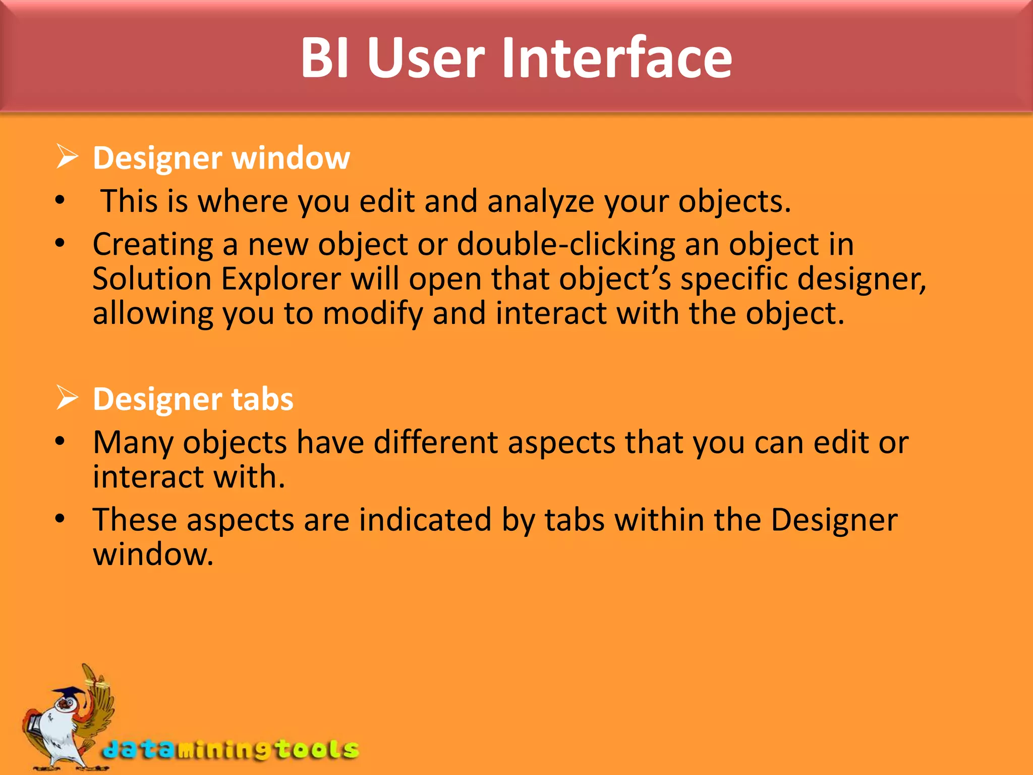 BI User InterfaceDesigner window This is where you edit and analyze your objects. Creating a new object or double-clicking an object in Solution Explorer will open that object’s specific designer, allowing you to modify and interact with the object.Designer tabsMany objects have different aspects that you can edit or interact with. These aspects are indicated by tabs within the Designer window.