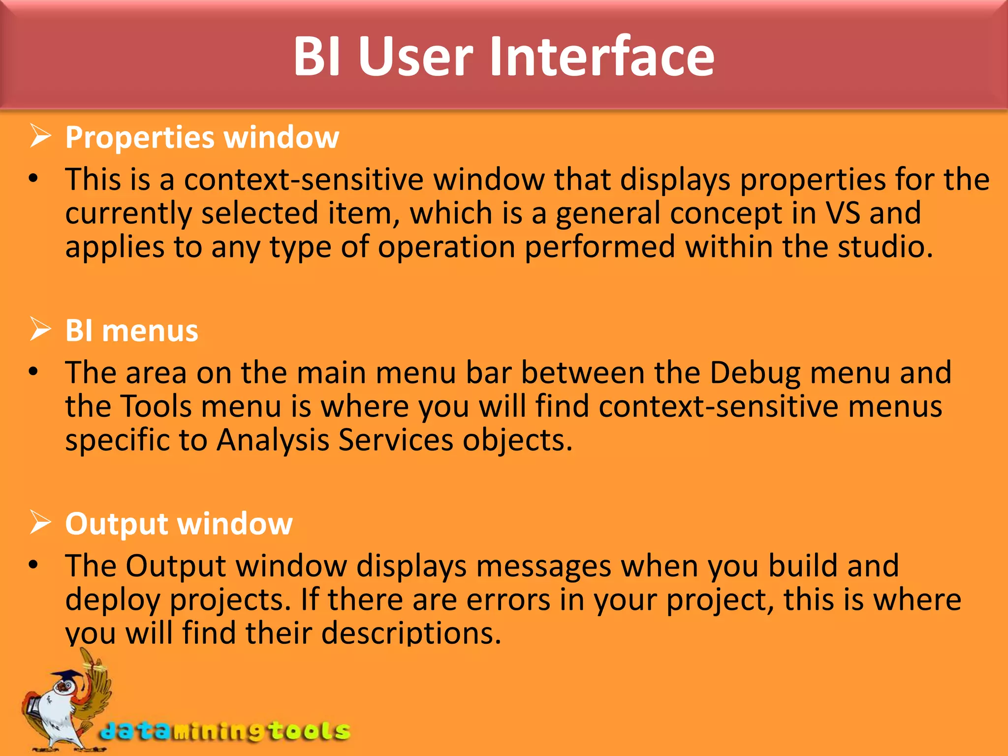 BI User InterfaceProperties windowThis is a context-sensitive window that displays properties for the currently selected item, which is a general concept in VS and applies to any type of operation performed within the studio.BI menusThe area on the main menu bar between the Debug menu and the Tools menu is where you will find context-sensitive menus specific to Analysis Services objects.Output windowThe Output window displays messages when youbuild and deploy projects. If there are errors in your project, this is where you will find their descriptions.