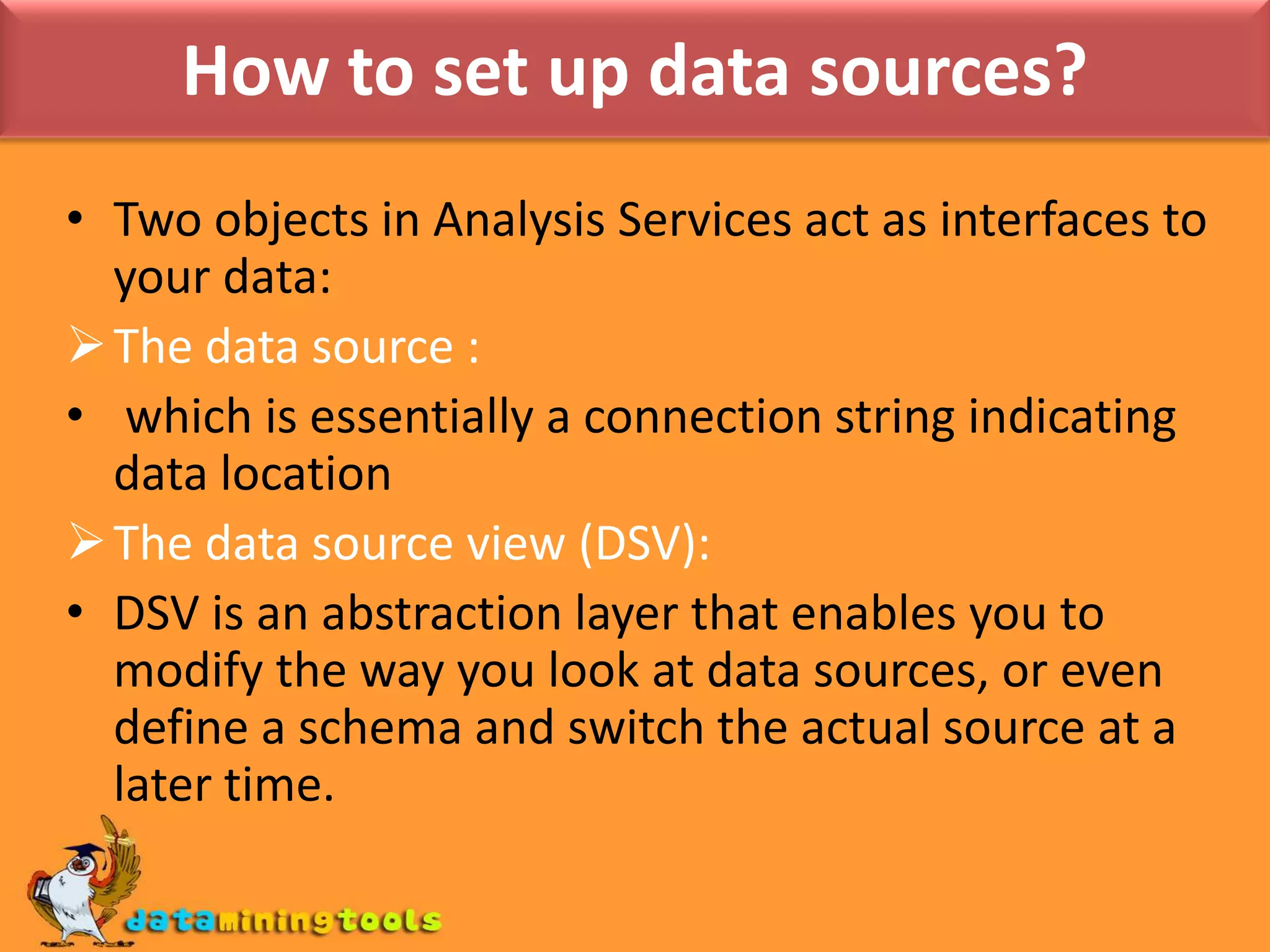  Then create mining structures and models.How to set up data sources?Two objects in Analysis Services act as interfaces to your data: The data source : which is essentially a connection string indicating data locationThe data source view (DSV):DSV is an abstraction layer that enables you to modify the way you look at data sources, or even define a schema and switch the actual source at a later time.