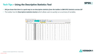 Classification: Controlled
Classification: Controlled. Copyright ©2024 Version 1. All rights reserved.
• Did you know that there is a quick way to run descriptive statistics from the toolbar in IBM SPSS Statistics version 28?
• The toolbar has the Descriptive statistics button which allows users to quickly run a summary of variables.
Tech Tips – Using the Descriptive Statistics Tool
 