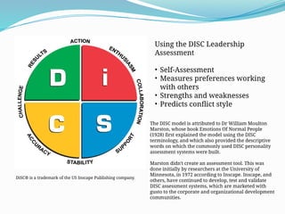Using the DISC Leadership
Assessment
• Self-Assessment
• Measures preferences working
with others
• Strengths and weaknesses
• Predicts conflict style
The DISC model is attributed to Dr William Moulton
Marston, whose book Emotions Of Normal People
(1928) first explained the model using the DISC
terminology, and which also provided the descriptive
words on which the commonly used DISC personality
assessment systems were built.
Marston didn't create an assessment tool. This was
done initially by researchers at the University of
Minnesota, in 1972 according to Inscape. Inscape, and
others, have continued to develop, test and validate
DISC assessment systems, which are marketed with
gusto to the corporate and organizational development
communities.
DiSC® is a trademark of the US Inscape Publishing company.
 