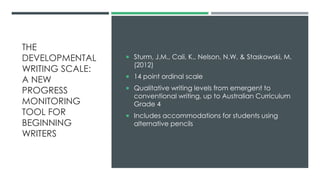 THE
DEVELOPMENTAL
WRITING SCALE:
A NEW
PROGRESS
MONITORING
TOOL FOR
BEGINNING
WRITERS
 Sturm, J.M., Cali, K., Nelson, N.W. & Staskowski, M.
(2012)
 14 point ordinal scale
 Qualitative writing levels from emergent to
conventional writing, up to Australian Curriculum
Grade 4
 Includes accommodations for students using
alternative pencils
 