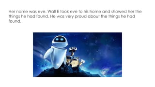 Her name was eve. Wall E took eve to his home and showed her the
things he had found. He was very proud about the things he had
found.
 
