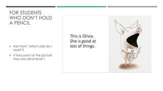 FOR STUDENTS
WHO DON’T HOLD
A PENCIL
 Ask them “which side do I
read”?
 If they point at the picture
they are still at level 1
 