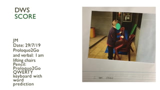 JM
Date: 29/7/19
Proloquo2Go
and verbal: I am
lifting chairs
Pencil:
Proloquo2Go
QWERTY
keyboard with
word
prediction
DWS
SCORE
 