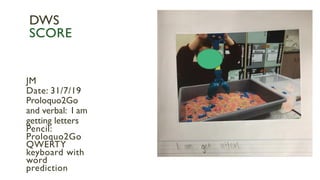 JM
Date: 31/7/19
Proloquo2Go
and verbal: I am
getting letters
Pencil:
Proloquo2Go
QWERTY
keyboard with
word
prediction
DWS
SCORE
 