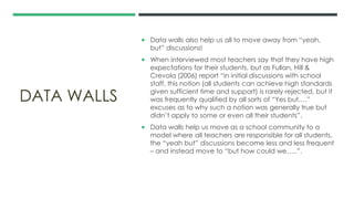 DATA WALLS
 Data walls also help us all to move away from “yeah,
but” discussions!
 When interviewed most teachers say that they have high
expectations for their students, but as Fullan, Hill &
Crevola (2006) report “in initial discussions with school
staff, this notion (all students can achieve high standards
given sufficient time and support) is rarely rejected, but it
was frequently qualified by all sorts of “Yes but….”
excuses as to why such a notion was generally true but
didn’t apply to some or even all their students”.
 Data walls help us move as a school community to a
model where all teachers are responsible for all students,
the “yeah but” discussions become less and less frequent
– and instead move to “but how could we…..”.
 