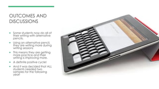 OUTCOMES AND
DISCUSSIONS
 Some students now do all of
their writing with alternative
pencils.
 Using an alternative pencil,
they are writing more during
writing sessions
 This means they are getting
more practice and their
writing is improving more.
 A definite positive cycle!
 And it was decided that ALL
students needed two
samples for the following
year!
 