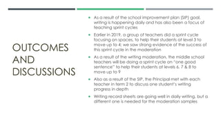 OUTCOMES
AND
DISCUSSIONS
 As a result of the school improvement plan (SIP) goal,
writing is happening daily and has also been a focus of
teaching sprint cycles
 Earlier in 2019, a group of teachers did a sprint cycle
focusing on spaces, to help their students at level 3 to
move up to 4; we saw strong evidence of the success of
this sprint cycle in the moderation
 As a result of the writing moderation, the middle school
teachers will be doing a sprint cycle on “one good
sentence” to help their students at levels 6, 7 & 8 to
move up to 9
 Also as a result of the SIP, the Principal met with each
teacher in term 2 to discuss one student’s writing
progress in depth
 Writing record sheets are going well in daily writing, but a
different one is needed for the moderation samples
 