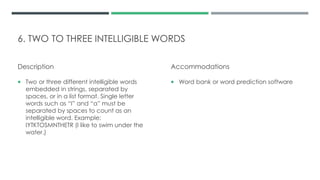6. TWO TO THREE INTELLIGIBLE WORDS
Description
 Two or three different intelligible words
embedded in strings, separated by
spaces, or in a list format. Single letter
words such as “I” and “a” must be
separated by spaces to count as an
intelligible word. Example:
IYTKTOSMNTHETR (I like to swim under the
water.)
Accommodations
 Word bank or word prediction software
 