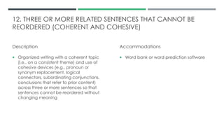 12. THREE OR MORE RELATED SENTENCES THAT CANNOT BE
REORDERED (COHERENT AND COHESIVE)
Description
 Organized writing with a coherent topic
(i.e., on a consistent theme) and use of
cohesive devices (e.g., pronoun or
synonym replacement, logical
connectors, subordinating conjunctions,
conclusions that refer to prior content)
across three or more sentences so that
sentences cannot be reordered without
changing meaning
Accommodations
 Word bank or word prediction software
 