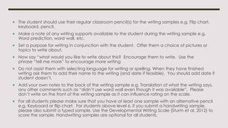  The student should use their regular classroom pencil(s) for the writing samples e.g. Flip chart,
keyboard, pencil.
 Make a note of any writing supports available to the student during the writing sample e.g.
Word prediction, word wall, etc.
 Set a purpose for writing in conjunction with the student. Offer them a choice of pictures or
topics to write about.
 Now say “what would you like to write about this? Encourage them to write. Use the
phrase “tell me more” to encourage more writing
 Do not assist them with selecting language for writing or spelling. When they have finished
writing ask them to add their name to the writing (and date if feasible). You should add date if
student doesn’t.
 Add your own notes to the back of the writing sample e.g. Translation of what the writing says,
any other comments such as “didn’t use word wall even though it was available”. Please
don’t write on the front of the writing sample as it can influence rating on the scale.
 For all students please make sure that you have at least one sample with an alternative pencil
e.g. Keyboard or flip chart. For students above level 6, if you submit a handwriting sample,
please also submit a typed sample. Use the Developmental Writing Scale (Sturm et al, 2012) to
score the sample. Handwriting samples are optional for all students.
 