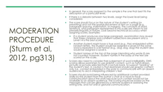MODERATION
PROCEDURE
(Sturm et al,
2012, pg313)
 In general, the score assigned to the sample is the one that best fits the
description at a particular level.
 If there is a debate between two levels, assign the lower level being
considered.
 The score should focus on the nature of the student’s writing (or
prewriting) and not the spatial placement of text on a page (e.g.,
paragraph spacing, indentation, or margins). The concepts of word,
sentence, and paragraph represented in this scale are meant to be
primarily linguistic in nature. Look beyond technical accuracy when
assigning scores. Examples:
 If a student produces one large paragraph, examination may reveal
that three cohesive and coherent subsections are present and a
Level 14 is the best score;
 Another student might have a true word (e.g., the) embedded within
random letters. This student would be assigned a Level 5.If the same
word is repeated in a list format (e.g., dog, dog, dog) the student also
would be assigned a Level 5.
 Student names at the top of the page (denoting who wrote it) are
not counted; however, student names in the body of the text are
scored on the scale.
 Scorers also need to consider their judgement of word intelligibility. DWS
scoring allows examiners to use graphic content, such as hand-drawn
pictures or pictures selected from a picture bank, to support “reading” of
the student’s text. A caution is that examiners should use graphic content
only (i.e., context embedded in the work to communicate with an absent
audience) to aid in interpreting children’s text.
 Scorers should avoid being influenced by additional context provided
orally by the student from the author’s chair or in face-to-face
communication about the work because such context would not be
available to an absent audience. The scoring should be based on the
messages that can be gleaned by a remote audience assessing the
writing only, and not oral or gestural communication.
 