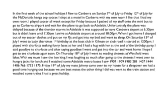 In the first week of the school holidays I flew to Canberra on Sunday 7th of July to Friday 12th of July for
the McDonalds kanga cup soccer. I slept at a motel in Canberra with my own room I like that I had my
own room. I played soccer all week except for Friday because I packed all my stuff onto the mini bus to
go to Canberra airport and wait for the plane to go back to Adelaide. Unfortunately the plane was
delayed because of the thunder storms in Adelaide it was supposed to leave Canberra airport at 6.30pm
but it didn’t leave until 7.30pm I arrive at Adelaide airport at around 10.00pm.When I got home I changed
out of my soccer clothes and put on my PJs and got into my bed and went to sleep. On Saturday 13th of
July I went to baby charlottes 1st birthday at the boat club in Gilman on club road it started at 1200pm. I
played with charlotte making funny faces at her and I had a hug with her at the end of the birthday party. I
said goodbye to charlotte and after saying goodbye I went and got into the car and went home I hope I
get to see charlotte again soon. On Thursday 18th of July I went to reading cinemas atWestfield west
lakes.With my mum I saw the lion king. I was laughing so much after going to the cinemas I went over to
hungry jacks for lunch and I watched some Adelaide metro buses I saw 1907 1909 1983 281 1407 1444
1406 766 1752 1175. Friday 19th of July my mate Johnny came over to my house for a sleepover we had a
good time hanging out because we are best mates the other thing I did was went to the train station and
watched some trains I had a great holiday.
 
