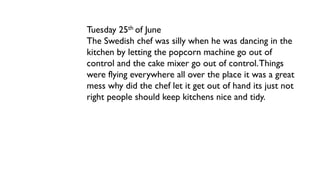 Tuesday 25th of June
The Swedish chef was silly when he was dancing in the
kitchen by letting the popcorn machine go out of
control and the cake mixer go out of control.Things
were flying everywhere all over the place it was a great
mess why did the chef let it get out of hand its just not
right people should keep kitchens nice and tidy.
 