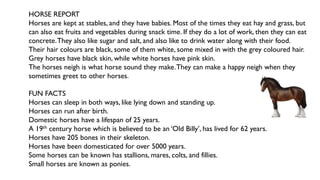 HORSE REPORT
Horses are kept at stables, and they have babies. Most of the times they eat hay and grass, but
can also eat fruits and vegetables during snack time. If they do a lot of work, then they can eat
concrete.They also like sugar and salt, and also like to drink water along with their food.
Their hair colours are black, some of them white, some mixed in with the grey coloured hair.
Grey horses have black skin, while white horses have pink skin.
The horses neigh is what horse sound they make.They can make a happy neigh when they
sometimes greet to other horses.
FUN FACTS
Horses can sleep in both ways, like lying down and standing up.
Horses can run after birth.
Domestic horses have a lifespan of 25 years.
A 19th century horse which is believed to be an ‘Old Billy’, has lived for 62 years.
Horses have 205 bones in their skeleton.
Horses have been domesticated for over 5000 years.
Some horses can be known has stallions, mares, colts, and fillies.
Small horses are known as ponies.
 