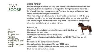 HORSE REPORT
Horses are kept at stables, and they have babies. Most of the times they eat hay
and grass, but can also eat fruits and vegetables during snack time. If they do a
lot of work, then they can eat concrete.They also like sugar and salt, and also
like to drink water along with their food.
Their hair colours are black, some of them white, some mixed in with the grey
coloured hair. Grey horses have black skin, while white horses have pink skin.
The horses neigh is what horse sound they make.They can make a happy neigh
when they sometimes greet to other horses.
FUN FACTS
Horses can sleep in both ways, like lying down and standing up.
Horses can run after birth.
Domestic horses have a lifespan of 25 years.
A 19th century horse which is believed to be an ‘Old Billy’, has lived for 62
years.
Horses have 205 bones in their skeleton.
Horses have been domesticated for over 5000 years.
Some horses can be known has stallions, mares, colts, and fillies.
Small horses are known as ponies.
JP
2/8/19
As per text
Pencil:
Keyboard,
word wall and
word
prediction not
used
DWS
SCORE
 