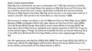 MILEY CYRUS DOCCUMENT
Miley Ray Cyrus Hemsworth was born on November 23rd, 1992. She was born in Franklin,
Tennessee, located in the United States. Her parents are Billy Ray Cyrus and Tish Cyrus. She
has a brother named Trace and 2 sisters named Noah and Brandi. She starred in Hannah
Montana as Miley Stewart. Her father Billy Ray Cyrus was also in the series which aired for 4
seasons until 2011. She starred in the movie Bolt, as a voice actress in 2008.
She has earnt 3 number one albums in the U.S Billboard Chart for Meet Miley Cyrus (2007),
Breakout (2008), and Bangerz (2013). Her other albums are TheTime of Our Lives (2009),
Can’t Be Tamed (2010),Younger Now (2017), and her latest EP, She Is Coming (2019). Her
latest album, She Is Miley Cyrus, is scheduled to be released sometime in 2019. Her 9 top ten
entries, SeeYou Again, 7 Things,The Climb, He Could Be the One (as Hannah Montana), Party
in the USA, Can’t BeTamed,We Can’t Stop, Malibu, and her chart topping single,Wrecking
Ball.
Her film appearances were Big Fish (2003), Bolt (2008),The Last Song (2010), LOL (2012), So
Undercover (2012),The Night Before (2015),AVery Murray Christmas (2015), Crisis In Six
Scenes (2016), and Guardians Of The GalaxyVolume 2 (2017).
See second slide
 