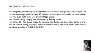 FACTS ABOUT MILEY CYRUS
Her Bangerz Concert was not suitable for persons under the age of 15, in Australia.The
recommended age would’ve been 18 and over, if there were more references of nudity.
Her real given birth name was Destiny Hope Cyrus.
Her favourite song sung by her dad was Achy Breaky Heart.
Her father, Billy Ray Cyrus, chose the name so her destiny can bring hope to the world.
Her EP, She Is Coming, displays a phone number in one of her social media posts, which
the phone number is 1-833-SHE-ISMC .
 