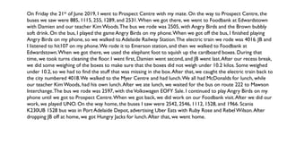 On Friday the 21st of June 2019, I went to Prospect Centre with my mate. On the way to Prospect Centre, the
buses we saw were 885, 1115, 255, 1289, and 2531.When we got there, we went to Foodbank at Edwardstown
with Damien and our teacher Kim Woods.The bus we rode was 2505, with Angry Birds and the Brown bubbly
soft drink. On the bus, I played the game Angry Birds on my phone.When we got off the bus, I finished playing
Angry Birds on my phone, so we walked to Adelaide Railway Station.The electric train we rode was 4016. JB and
I listened to hit107 on my phone.We rode it to Emerson station, and then we walked to Foodbank at
Edwardstown.When we got there, we used the elephant foot to squish up the cardboard boxes. During that
time, we took turns cleaning the floor. I went first, Damien went second, and JB went last.After our recess break,
we did some weighing of the boxes to make sure that the boxes did not weigh under 10.2 kilos. Some weighed
under 10.2, so we had to find the stuff that was missing in the box.After that, we caught the electric train back to
the city numbered 4018.We walked to the Myer Centre and had lunch.We all had McDonalds for lunch, while
our teacher Kim Woods, had his own lunch.After we ate lunch, we waited for the bus on route 222 to Mawson
Interchange.The bus we rode was 2597, with theVolkswagen EOFY Sale. I continued to play Angry Birds on my
phone until we got to Prospect Centre.When we got back, we did work on our Foodbank visit.After we did our
work, we played UNO. On the way home, the buses I saw were 2542, 2546, 1112, 1528, and 1966. Scania
K230UB 1528 bus was in Port Adelaide Depot, advertising Uber Eats with Ruby Rose and RebelWilson.After
dropping JB off at home, we got Hungry Jacks for lunch.After that, we went home.
 