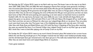On Saturday the 22nd of June 2019, I went to my Nan’s with my mum.The buses I saw on the way to my Nan’s
were 2507, 2582, 2536, 2745, and 2405.We went shopping at Munno Para and got some groceries, including a
new microwave plate because her old microwave plate broke.We also got the stepladder and then we went to
my Nan’s house, dropping off the groceries we brought.After that, we went to Hungry Jacks at Munno Para and
had lunch.After that, we did more shopping, this time at Woolworths.We got more groceries and then we went
back home at Nan’s.We did some packing, and unpacking, as we were about to head back home to avoid the
football traffic. On the way home, the buses I saw were 2505, the one I rode with JB with Angry Birds and I
played that game on my phone, 1234 with JohnWick 3, and 1178 with Optus.We dropped off our stuff we got
from Nan’s, and then we went to Melissa’s for afternoon tea. I played Angry Birds on my phone.Then we pretty
much went back home after that.The buses I saw in Port Adelaide bus depot with new ads were 1413 with
Uber Eats, with Ruby Rose and RebelWilson, and 1415 with Toy Story 4. Speaking ofToy Story, after watching
the news, we watchedToy Story 2 on Channel 9.After that, I played Candy Crush on my iPad. I got up to level
852 I think? But I went to bed after playing a bit of Candy Crush on my iPad.
On Sunday the 23rd of June 2019, I went to my mum’s friend, Christina’s place.We looked at her current house
before the new flooring would get put in.The changes I noticed was her baby’s room looked practically empty,
and the old destroyed door, got removed and a new door got put in.The walls also looked fresh with new paint.
After that, we went back home and I played Angry Birds on my phone.
I had a great weekend.
 