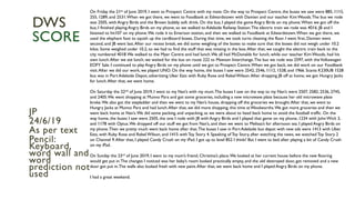 On Friday the 21st of June 2019, I went to Prospect Centre with my mate. On the way to Prospect Centre, the buses we saw were 885, 1115,
255, 1289, and 2531.When we got there, we went to Foodbank at Edwardstown with Damien and our teacher Kim Woods.The bus we rode
was 2505, with Angry Birds and the Brown bubbly soft drink. On the bus, I played the game Angry Birds on my phone.When we got off the
bus, I finished playing Angry Birds on my phone, so we walked to Adelaide Railway Station.The electric train we rode was 4016. JB and I
listened to hit107 on my phone.We rode it to Emerson station, and then we walked to Foodbank at Edwardstown.When we got there, we
used the elephant foot to squish up the cardboard boxes. During that time, we took turns cleaning the floor. I went first, Damien went
second, and JB went last.After our recess break, we did some weighing of the boxes to make sure that the boxes did not weigh under 10.2
kilos. Some weighed under 10.2, so we had to find the stuff that was missing in the box.After that, we caught the electric train back to the
city numbered 4018.We walked to the Myer Centre and had lunch.We all had McDonalds for lunch, while our teacher Kim Woods, had his
own lunch.After we ate lunch, we waited for the bus on route 222 to Mawson Interchange.The bus we rode was 2597, with theVolkswagen
EOFY Sale. I continued to play Angry Birds on my phone until we got to Prospect Centre.When we got back, we did work on our Foodbank
visit.After we did our work, we played UNO. On the way home, the buses I saw were 2542, 2546, 1112, 1528, and 1966. Scania K230UB 1528
bus was in Port Adelaide Depot, advertising Uber Eats with Ruby Rose and Rebel Wilson.After dropping JB off at home, we got Hungry Jacks
for lunch.After that, we went home.
On Saturday the 22nd of June 2019, I went to my Nan’s with my mum.The buses I saw on the way to my Nan’s were 2507, 2582, 2536, 2745,
and 2405.We went shopping at Munno Para and got some groceries, including a new microwave plate because her old microwave plate
broke.We also got the stepladder and then we went to my Nan’s house, dropping off the groceries we brought.After that, we went to
Hungry Jacks at Munno Para and had lunch.After that, we did more shopping, this time at Woolworths.We got more groceries and then we
went back home at Nan’s.We did some packing, and unpacking, as we were about to head back home to avoid the football traffic. On the
way home, the buses I saw were 2505, the one I rode with JB with Angry Birds and I played that game on my phone, 1234 with John Wick 3,
and 1178 with Optus.We dropped off our stuff we got from Nan’s, and then we went to Melissa’s for afternoon tea. I played Angry Birds on
my phone.Then we pretty much went back home after that.The buses I saw in Port Adelaide bus depot with new ads were 1413 with Uber
Eats, with Ruby Rose and Rebel Wilson, and 1415 withToy Story 4. Speaking of Toy Story, after watching the news, we watched Toy Story 2
on Channel 9.After that, I played Candy Crush on my iPad. I got up to level 852 I think? But I went to bed after playing a bit of Candy Crush
on my iPad.
On Sunday the 23rd of June 2019, I went to my mum’s friend, Christina’s place.We looked at her current house before the new flooring
would get put in.The changes I noticed was her baby’s room looked practically empty, and the old destroyed door, got removed and a new
door got put in.The walls also looked fresh with new paint.After that, we went back home and I played Angry Birds on my phone.
I had a great weekend.
JP
24/6/19
As per text
Pencil:
Keyboard,
word wall and
word
prediction not
used
DWS
SCORE
 