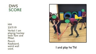 I and play he Tkl
HH
23/7/19
Verbal: I am
playing hockey
with Tom and
Mikel.
Pencil:
Keyboard,
word wall
used.
DWS
SCORE
 