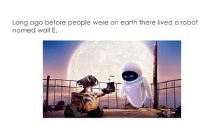 Long ago before people were on earth there lived a robot
named wall E.
 