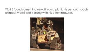 Wall E found something new. It was a plant. His pet cockroach
chirped. Wall E put it along with his other treasures.
 