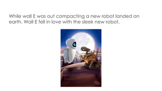 While wall E was out compacting a new robot landed on
earth. Wall E fell in love with the sleek new robot.
 