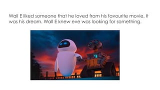 Wall E liked someone that he loved from his favourite movie. It
was his dream. Wall E knew eve was looking for something.
 