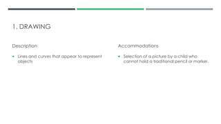 1. DRAWING
Description
 Lines and curves that appear to represent
objects
Accommodations
 Selection of a picture by a child who
cannot hold a traditional pencil or marker.
 
